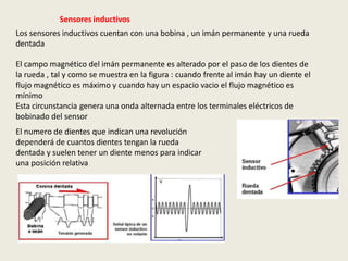 Sensores inductivos
Los sensores inductivos cuentan con una bobina , un imán permanente y una rueda
dentada
El campo magnético del imán permanente es alterado por el paso de los dientes de
la rueda , tal y como se muestra en la figura : cuando frente al imán hay un diente el
flujo magnético es máximo y cuando hay un espacio vacio el flujo magnético es
mínimo
Esta circunstancia genera una onda alternada entre los terminales eléctricos de
bobinado del sensor
El numero de dientes que indican una revolución
dependerá de cuantos dientes tengan la rueda
dentada y suelen tener un diente menos para indicar
una posición relativa
 