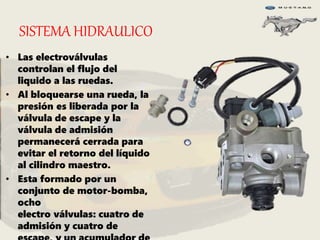SISTEMA HIDRAULICO
• Las electroválvulas
controlan el flujo del
liquido a las ruedas.
• Al bloquearse una rueda, la
presión es liberada por la
válvula de escape y la
válvula de admisión
permanecerá cerrada para
evitar el retorno del líquido
al cilindro maestro.
• Esta formado por un
conjunto de motor-bomba,
ocho
electro válvulas: cuatro de
admisión y cuatro de
 
