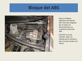 Bloque del ABS
Este es el bloque
hidráulico del sistema
ABS. Esta esta integrada
por el motor, las
electroválvulas y la
unidad de control del
ABS.
Esta ECU es la que
controla todas las
señales que le mandan a
ella y las que manda a los
frenos.
 