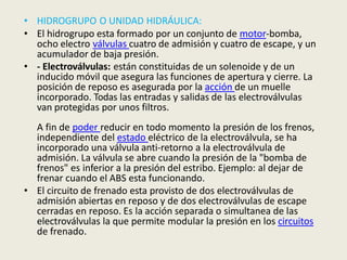 • HIDROGRUPO O UNIDAD HIDRÁULICA:
• El hidrogrupo esta formado por un conjunto de motor-bomba,
ocho electro válvulas cuatro de admisión y cuatro de escape, y un
acumulador de baja presión.
• - Electroválvulas: están constituidas de un solenoide y de un
inducido móvil que asegura las funciones de apertura y cierre. La
posición de reposo es asegurada por la acción de un muelle
incorporado. Todas las entradas y salidas de las electroválvulas
van protegidas por unos filtros.
A fin de poder reducir en todo momento la presión de los frenos,
independiente del estado eléctrico de la electroválvula, se ha
incorporado una válvula anti-retorno a la electroválvula de
admisión. La válvula se abre cuando la presión de la "bomba de
frenos" es inferior a la presión del estribo. Ejemplo: al dejar de
frenar cuando el ABS esta funcionando.
• El circuito de frenado esta provisto de dos electroválvulas de
admisión abiertas en reposo y de dos electroválvulas de escape
cerradas en reposo. Es la acción separada o simultanea de las
electroválvulas la que permite modular la presión en los circuitos
de frenado.
 