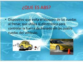 ¿QUE ES ABS?
• Dispositivo que evita el bloqueo de las ruedas
al frenar, que utiliza la electrónica para
controlar la fuerza de frenado en las cuatro
ruedas del vehículo.
 