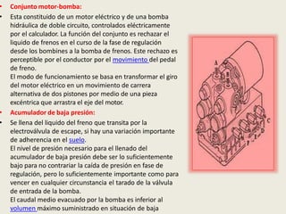 • Conjunto motor-bomba:
• Esta constituido de un motor eléctrico y de una bomba
hidráulica de doble circuito, controlados eléctricamente
por el calculador. La función del conjunto es rechazar el
liquido de frenos en el curso de la fase de regulación
desde los bombines a la bomba de frenos. Este rechazo es
perceptible por el conductor por el movimiento del pedal
de freno.
El modo de funcionamiento se basa en transformar el giro
del motor eléctrico en un movimiento de carrera
alternativa de dos pistones por medio de una pieza
excéntrica que arrastra el eje del motor.
• Acumulador de baja presión:
• Se llena del liquido del freno que transita por la
electroválvula de escape, si hay una variación importante
de adherencia en el suelo.
El nivel de presión necesario para el llenado del
acumulador de baja presión debe ser lo suficientemente
bajo para no contrariar la caída de presión en fase de
regulación, pero lo suficientemente importante como para
vencer en cualquier circunstancia el tarado de la válvula
de entrada de la bomba.
El caudal medio evacuado por la bomba es inferior al
volumen máximo suministrado en situación de baja
 