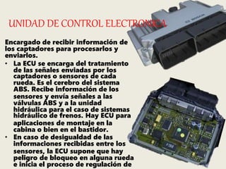 UNIDAD DE CONTROL ELECTRONICA
Encargado de recibir información de
los captadores para procesarlos y
enviarlos.
• La ECU se encarga del tratamiento
de las señales enviadas por los
captadores o sensores de cada
rueda. Es el cerebro del sistema
ABS. Recibe información de los
sensores y envía señales a las
válvulas ABS y a la unidad
hidráulica para el caso de sistemas
hidráulico de frenos. Hay ECU para
aplicaciones de montaje en la
cabina o bien en el bastidor.
• En caso de desigualdad de las
informaciones recibidas entre los
sensores, la ECU supone que hay
peligro de bloqueo en alguna rueda
e inicia el proceso de regulación de
 