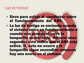 LUZ DE TESTIGO
• Sirve para avisar al conductor sobre
el funcionamiento del ABS.
• La luz de testigo se enciende cuando
el sistema entra en funcionamiento o
cuando uno prende el carro la
lamparilla se enciende durante unos
segundos esto indica que el ABS esta
activo. Si, esto no ocurre y la
lamparilla sigue encendida entonces
hay una avería en el sistema.
 