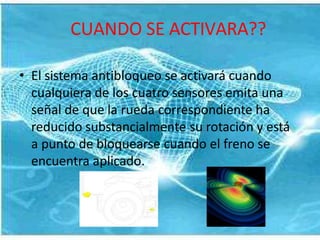 CUANDO SE ACTIVARA??
• El sistema antibloqueo se activará cuando
cualquiera de los cuatro sensores emita una
señal de que la rueda correspondiente ha
reducido substancialmente su rotación y está
a punto de bloquearse cuando el freno se
encuentra aplicado.
 