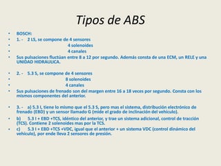 Tipos de ABS
• BOSCH:
• 1. - 2 LS, se compone de 4 sensores
• 4 solenoides
• 4 canales
• Sus pulsaciones fluctúan entre 8 a 12 por segundo. Además consta de una ECM, un RELE y una
UNIDAD HIDRAULICA.
• 2. - 5.3 S, se compone de 4 sensores
• 8 solenoides
• 4 canales
• Sus pulsaciones de frenado son del margen entre 16 a 18 veces por segundo. Consta con los
mismos componentes del anterior.
• 3. - a) 5.3 I, tiene lo mismo que el 5.3 S, pero mas el sistema, distribución electrónico de
frenado (EBD) y un sensor llamado G (mide el grado de inclinación del vehículo).
•
•
b) 5.3 I + EBD +TCS, idéntico del anterior, y trae un sistema adicional, control de tracción
(TCS). Contiene 2 solenoides mas por la TCS.
c) 5.3 I + EBD +TCS +VDC, igual que el anterior + un sistema VDC (control dinámico del
vehículo), por ende lleva 2 sensores de presión.
 