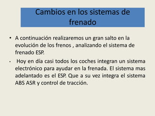 • A continuación realizaremos un gran salto en la
evolución de los frenos , analizando el sistema de
frenado ESP.
• Hoy en día casi todos los coches integran un sistema
electrónico para ayudar en la frenada. El sistema mas
adelantado es el ESP. Que a su vez integra el sistema
ABS ASR y control de tracción.
Cambios en los sistemas de
frenado
 
