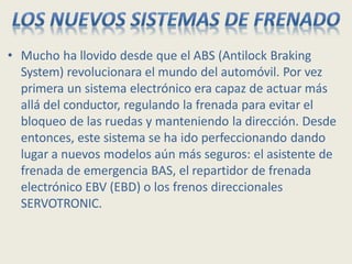 • Mucho ha llovido desde que el ABS (Antilock Braking
System) revolucionara el mundo del automóvil. Por vez
primera un sistema electrónico era capaz de actuar más
allá del conductor, regulando la frenada para evitar el
bloqueo de las ruedas y manteniendo la dirección. Desde
entonces, este sistema se ha ido perfeccionando dando
lugar a nuevos modelos aún más seguros: el asistente de
frenada de emergencia BAS, el repartidor de frenada
electrónico EBV (EBD) o los frenos direccionales
SERVOTRONIC.
 