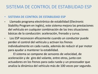 SISTEMA DE CONTROL DE ESTABILIDAD ESP
• SISTEMA DE CONTROL DE ESTABILIDAD ESP
• Llamado programa electrónico de estabilidad (Electronic
Stability Program en inglés), este sistema mejora las prestaciones
del vehículo en cualquier combinación de las tres situaciones
básicas de la conducción: aceleración, frenado y curva.
• Los ESP reconocen eficazmente cuando un conductor puede
perder el control del vehículo y activan los frenos
individualmente en cada rueda, además de reducir el par motor
para ayudar a mantener la estabilidad.
El sistema se compone de sensores de velocidad, de
aceleración y de giro del volante, entre otros, junto con
actuadores en los frenos para cada rueda y un procesador que
analiza la dinámica del vehículo más de 100 veces por segundo.
 