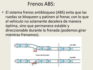 Frenos ABS:
• El sistema frenos antibloqueo (ABS) evita que las
ruedas se bloqueen y patinen al frenar, con lo que
el vehículo no solamente decelera de manera
óptima, sino que permanece estable y
direccionable durante la frenada (podemos girar
mientras frenamos).
 