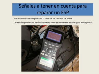 Señales a tener en cuenta para
reparar un ESP
Posteriormente se comprobaran la señal de los sensores de rueda.
Las señales pueden ser de tipo inductivo, como se muestra en esta imagen, o de tipo hall.
 