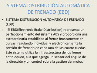 SISTEMA DISTRIBUCIÓN AUTOMÁTICA
DE FRENADO (EBD)
• SISTEMA DISTRIBUCIÓN AUTOMÁTICA DE FRENADO
(EBD)
• El EBD(Electronic Brake Distribution) representa un
perfeccionamiento del sistema ABS y proporciona una
extraordinaria estabilidad al frenar bruscamente en
curvas, regulando individual y electrónicamente la
presión de frenado en cada una de las cuatro ruedas.
Este sistema utiliza la infraestructura de los frenos
antibloqueo, a la que agrega un sensor del ángulo de
la dirección y un control sobre la gestión del motor.
 