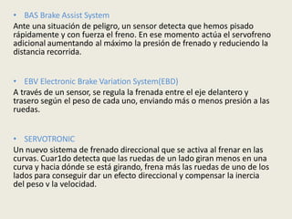 • BAS Brake Assist System
Ante una situación de peligro, un sensor detecta que hemos pisado
rápidamente y con fuerza el freno. En ese momento actúa el servofreno
adicional aumentando al máximo la presión de frenado y reduciendo la
distancia recorrida.
• EBV Electronic Brake Variation System(EBD)
A través de un sensor, se regula la frenada entre el eje delantero y
trasero según el peso de cada uno, enviando más o menos presión a las
ruedas.
• SERVOTRONIC
Un nuevo sistema de frenado direccional que se activa al frenar en las
curvas. Cuar1do detecta que las ruedas de un lado giran menos en una
curva y hacia dónde se está girando, frena más las ruedas de uno de los
lados para conseguir dar un efecto direccional y compensar la inercia
del peso v la velocidad.
 
