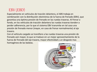 EBV(EBD)
Especialmente en vehículos de tracción delantera, el ABS trabaja en
combinación con la distribución electrónica de la fuerza de frenado (EBV), que
garantiza una óptima presión de frenado en las ruedas traseras. Al frenar a
fondo, en los vehículos de tracción delantera las ruedas traseras tienden a
perder adherencia, por lo que el sistema EBV transmite en tal caso una
presión de frenado menor (mayor, en caso de frenar normalmente) al eje
trasero.
Con el vehículo cargado se transfiere a las ruedas traseras una presión de
frenado aún mayor, lo que se traduce en un mejor aprovechamiento de la
fuerza de frenado del eje trasero, mayor efectividad y un desgaste mas
homogéneo de las balatas.
 