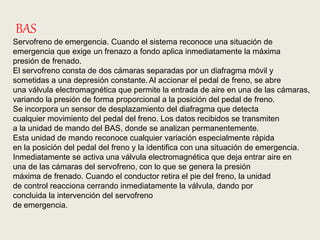 BAS
Servofreno de emergencia. Cuando el sistema reconoce una situación de
emergencia que exige un frenazo a fondo aplica inmediatamente la máxima
presión de frenado.
El servofreno consta de dos cámaras separadas por un diafragma móvil y
sometidas a una depresión constante.Al accionar el pedal de freno, se abre
una válvula electromagnética que permite la entrada de aire en una de las cámaras,
variando la presión de forma proporcional a la posición del pedal de freno.
Se incorpora un sensor de desplazamiento del diafragma que detecta
cualquier movimiento del pedal del freno. Los datos recibidos se transmiten
a la unidad de mando del BAS, donde se analizan permanentemente.
Esta unidad de mando reconoce cualquier variación especialmente rápida
en la posición del pedal del freno y la identifica con una situación de emergencia.
Inmediatamente se activa una válvula electromagnética que deja entrar aire en
una de las cámaras del servofreno, con lo que se genera la presión
máxima de frenado. Cuando el conductor retira el pie del freno, la unidad
de control reacciona cerrando inmediatamente la válvula, dando por
concluida la intervención del servofreno
de emergencia.
 