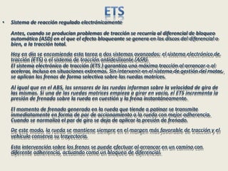 • Sistema de reacción regulado electrónicamente
Antes, cuando se producían problemas de tracción se recurría al diferencial de bloqueo
automático (ASD) en el que el efecto bloqueante se genera en los discos del diferencial o
bien, a la tracción total.
Hoy en día se encomienda esta tarea a dos sistemas avanzados: el sistema electrónico de
tracción (ETS) o el sistema de tracción antideslizante (ASR).
El sistema electrónico de tracción (ETS ) garantiza una máxima tracción al arrancar o al
acelerar, incluso en situaciones extremas. Sin intervenir en el sistema de gestión del motor,
se aplican los frenos de forma selectiva sobre las ruedas motrices.
Al igual que en el ABS, los sensores de las ruedas informan sobre la velocidad de giro de
las mismas. Si una de las ruedas motrices empieza a girar en vacío, el ETS incrementa la
presión de frenado sobre la rueda en cuestión y la frena instantáneamente.
El momento de frenado generado en la rueda que tiende a patinar se transmite
inmediatamente en forma de par de accionamiento a la rueda con mejor adherencia.
Cuando se normaliza el par de giro se deja de aplicar la presión de frenado.
De este modo, la rueda se mantiene siempre en el margen más favorable de tracción y el
vehículo conserva su trayectoria.
Esta intervención sobre los frenos se puede efectuar al arrancar en un camino con
diferente adherencia, actuando como un bloqueo de diferencial.
 