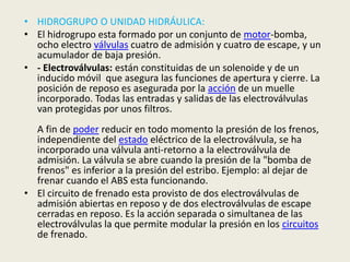 • HIDROGRUPO O UNIDAD HIDRÁULICA:
• El hidrogrupo esta formado por un conjunto de motor-bomba,
ocho electro válvulas cuatro de admisión y cuatro de escape, y un
acumulador de baja presión.
• - Electroválvulas: están constituidas de un solenoide y de un
inducido móvil que asegura las funciones de apertura y cierre. La
posición de reposo es asegurada por la acción de un muelle
incorporado. Todas las entradas y salidas de las electroválvulas
van protegidas por unos filtros.
A fin de poder reducir en todo momento la presión de los frenos,
independiente del estado eléctrico de la electroválvula, se ha
incorporado una válvula anti-retorno a la electroválvula de
admisión. La válvula se abre cuando la presión de la "bomba de
frenos" es inferior a la presión del estribo. Ejemplo: al dejar de
frenar cuando el ABS esta funcionando.
• El circuito de frenado esta provisto de dos electroválvulas de
admisión abiertas en reposo y de dos electroválvulas de escape
cerradas en reposo. Es la acción separada o simultanea de las
electroválvulas la que permite modular la presión en los circuitos
de frenado.
 