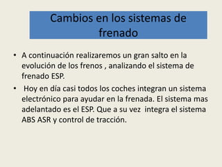 • A continuación realizaremos un gran salto en la
evolución de los frenos , analizando el sistema de
frenado ESP.
• Hoy en día casi todos los coches integran un sistema
electrónico para ayudar en la frenada. El sistema mas
adelantado es el ESP. Que a su vez integra el sistema
ABS ASR y control de tracción.
Cambios en los sistemas de
frenado
 