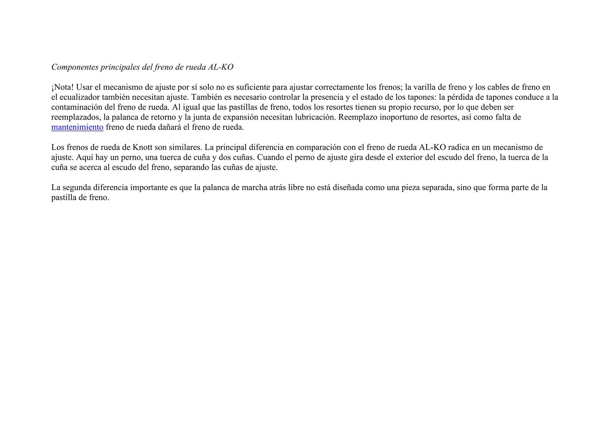 Componentes principales del freno de rueda AL-KO
¡Nota! Usar el mecanismo de ajuste por sí solo no es suficiente para ajustar correctamente los frenos; la varilla de freno y los cables de freno en
el ecualizador también necesitan ajuste. También es necesario controlar la presencia y el estado de los tapones: la pérdida de tapones conduce a la
contaminación del freno de rueda. Al igual que las pastillas de freno, todos los resortes tienen su propio recurso, por lo que deben ser
reemplazados, la palanca de retorno y la junta de expansión necesitan lubricación. Reemplazo inoportuno de resortes, así como falta de
mantenimiento freno de rueda dañará el freno de rueda.
Los frenos de rueda de Knott son similares. La principal diferencia en comparación con el freno de rueda AL-KO radica en un mecanismo de
ajuste. Aquí hay un perno, una tuerca de cuña y dos cuñas. Cuando el perno de ajuste gira desde el exterior del escudo del freno, la tuerca de la
cuña se acerca al escudo del freno, separando las cuñas de ajuste.
La segunda diferencia importante es que la palanca de marcha atrás libre no está diseñada como una pieza separada, sino que forma parte de la
pastilla de freno.
 