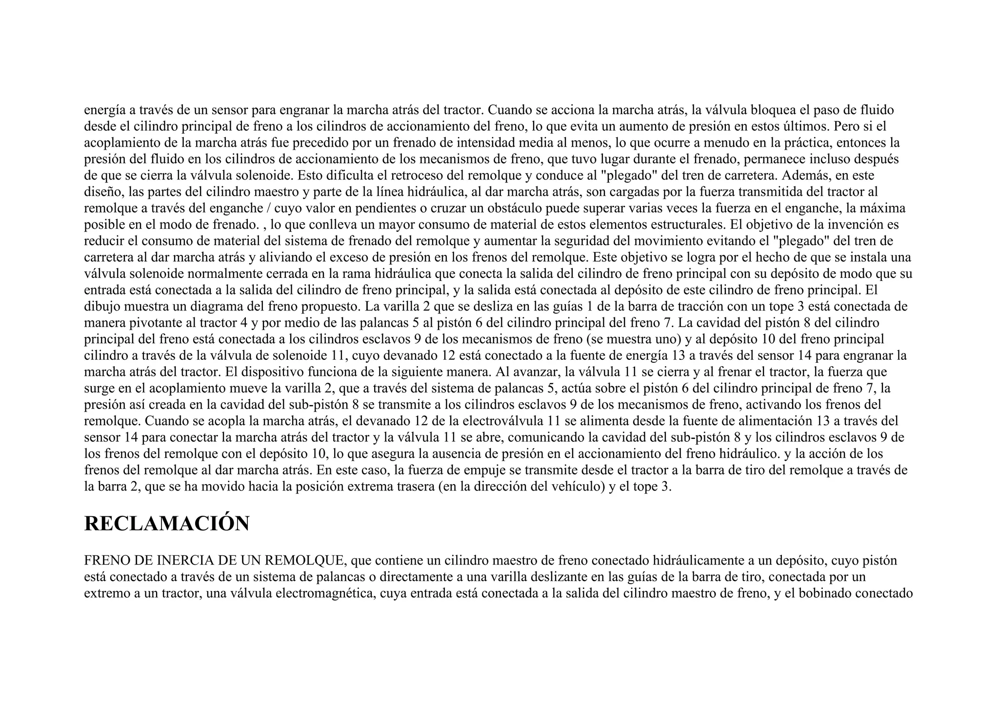 energía a través de un sensor para engranar la marcha atrás del tractor. Cuando se acciona la marcha atrás, la válvula bloquea el paso de fluido
desde el cilindro principal de freno a los cilindros de accionamiento del freno, lo que evita un aumento de presión en estos últimos. Pero si el
acoplamiento de la marcha atrás fue precedido por un frenado de intensidad media al menos, lo que ocurre a menudo en la práctica, entonces la
presión del fluido en los cilindros de accionamiento de los mecanismos de freno, que tuvo lugar durante el frenado, permanece incluso después
de que se cierra la válvula solenoide. Esto dificulta el retroceso del remolque y conduce al "plegado" del tren de carretera. Además, en este
diseño, las partes del cilindro maestro y parte de la línea hidráulica, al dar marcha atrás, son cargadas por la fuerza transmitida del tractor al
remolque a través del enganche / cuyo valor en pendientes o cruzar un obstáculo puede superar varias veces la fuerza en el enganche, la máxima
posible en el modo de frenado. , lo que conlleva un mayor consumo de material de estos elementos estructurales. El objetivo de la invención es
reducir el consumo de material del sistema de frenado del remolque y aumentar la seguridad del movimiento evitando el "plegado" del tren de
carretera al dar marcha atrás y aliviando el exceso de presión en los frenos del remolque. Este objetivo se logra por el hecho de que se instala una
válvula solenoide normalmente cerrada en la rama hidráulica que conecta la salida del cilindro de freno principal con su depósito de modo que su
entrada está conectada a la salida del cilindro de freno principal, y la salida está conectada al depósito de este cilindro de freno principal. El
dibujo muestra un diagrama del freno propuesto. La varilla 2 que se desliza en las guías 1 de la barra de tracción con un tope 3 está conectada de
manera pivotante al tractor 4 y por medio de las palancas 5 al pistón 6 del cilindro principal del freno 7. La cavidad del pistón 8 del cilindro
principal del freno está conectada a los cilindros esclavos 9 de los mecanismos de freno (se muestra uno) y al depósito 10 del freno principal
cilindro a través de la válvula de solenoide 11, cuyo devanado 12 está conectado a la fuente de energía 13 a través del sensor 14 para engranar la
marcha atrás del tractor. El dispositivo funciona de la siguiente manera. Al avanzar, la válvula 11 se cierra y al frenar el tractor, la fuerza que
surge en el acoplamiento mueve la varilla 2, que a través del sistema de palancas 5, actúa sobre el pistón 6 del cilindro principal de freno 7, la
presión así creada en la cavidad del sub-pistón 8 se transmite a los cilindros esclavos 9 de los mecanismos de freno, activando los frenos del
remolque. Cuando se acopla la marcha atrás, el devanado 12 de la electroválvula 11 se alimenta desde la fuente de alimentación 13 a través del
sensor 14 para conectar la marcha atrás del tractor y la válvula 11 se abre, comunicando la cavidad del sub-pistón 8 y los cilindros esclavos 9 de
los frenos del remolque con el depósito 10, lo que asegura la ausencia de presión en el accionamiento del freno hidráulico. y la acción de los
frenos del remolque al dar marcha atrás. En este caso, la fuerza de empuje se transmite desde el tractor a la barra de tiro del remolque a través de
la barra 2, que se ha movido hacia la posición extrema trasera (en la dirección del vehículo) y el tope 3.
RECLAMACIÓN
FRENO DE INERCIA DE UN REMOLQUE, que contiene un cilindro maestro de freno conectado hidráulicamente a un depósito, cuyo pistón
está conectado a través de un sistema de palancas o directamente a una varilla deslizante en las guías de la barra de tiro, conectada por un
extremo a un tractor, una válvula electromagnética, cuya entrada está conectada a la salida del cilindro maestro de freno, y el bobinado conectado
 