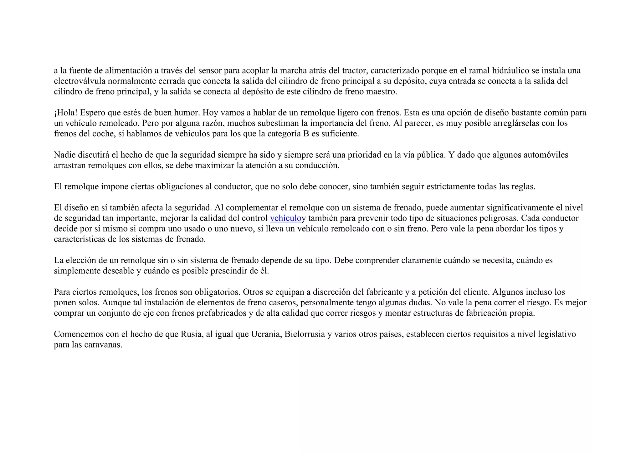 a la fuente de alimentación a través del sensor para acoplar la marcha atrás del tractor, caracterizado porque en el ramal hidráulico se instala una
electroválvula normalmente cerrada que conecta la salida del cilindro de freno principal a su depósito, cuya entrada se conecta a la salida del
cilindro de freno principal, y la salida se conecta al depósito de este cilindro de freno maestro.
¡Hola! Espero que estés de buen humor. Hoy vamos a hablar de un remolque ligero con frenos. Esta es una opción de diseño bastante común para
un vehículo remolcado. Pero por alguna razón, muchos subestiman la importancia del freno. Al parecer, es muy posible arreglárselas con los
frenos del coche, si hablamos de vehículos para los que la categoría B es suficiente.
Nadie discutirá el hecho de que la seguridad siempre ha sido y siempre será una prioridad en la vía pública. Y dado que algunos automóviles
arrastran remolques con ellos, se debe maximizar la atención a su conducción.
El remolque impone ciertas obligaciones al conductor, que no solo debe conocer, sino también seguir estrictamente todas las reglas.
El diseño en sí también afecta la seguridad. Al complementar el remolque con un sistema de frenado, puede aumentar significativamente el nivel
de seguridad tan importante, mejorar la calidad del control vehículoy también para prevenir todo tipo de situaciones peligrosas. Cada conductor
decide por sí mismo si compra uno usado o uno nuevo, si lleva un vehículo remolcado con o sin freno. Pero vale la pena abordar los tipos y
características de los sistemas de frenado.
La elección de un remolque sin o sin sistema de frenado depende de su tipo. Debe comprender claramente cuándo se necesita, cuándo es
simplemente deseable y cuándo es posible prescindir de él.
Para ciertos remolques, los frenos son obligatorios. Otros se equipan a discreción del fabricante y a petición del cliente. Algunos incluso los
ponen solos. Aunque tal instalación de elementos de freno caseros, personalmente tengo algunas dudas. No vale la pena correr el riesgo. Es mejor
comprar un conjunto de eje con frenos prefabricados y de alta calidad que correr riesgos y montar estructuras de fabricación propia.
Comencemos con el hecho de que Rusia, al igual que Ucrania, Bielorrusia y varios otros países, establecen ciertos requisitos a nivel legislativo
para las caravanas.
 