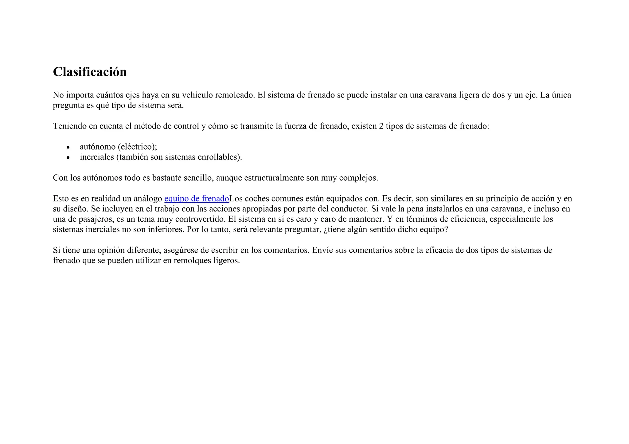 Clasificación
No importa cuántos ejes haya en su vehículo remolcado. El sistema de frenado se puede instalar en una caravana ligera de dos y un eje. La única
pregunta es qué tipo de sistema será.
Teniendo en cuenta el método de control y cómo se transmite la fuerza de frenado, existen 2 tipos de sistemas de frenado:
• autónomo (eléctrico);
• inerciales (también son sistemas enrollables).
Con los autónomos todo es bastante sencillo, aunque estructuralmente son muy complejos.
Esto es en realidad un análogo equipo de frenadoLos coches comunes están equipados con. Es decir, son similares en su principio de acción y en
su diseño. Se incluyen en el trabajo con las acciones apropiadas por parte del conductor. Si vale la pena instalarlos en una caravana, e incluso en
una de pasajeros, es un tema muy controvertido. El sistema en sí es caro y caro de mantener. Y en términos de eficiencia, especialmente los
sistemas inerciales no son inferiores. Por lo tanto, será relevante preguntar, ¿tiene algún sentido dicho equipo?
Si tiene una opinión diferente, asegúrese de escribir en los comentarios. Envíe sus comentarios sobre la eficacia de dos tipos de sistemas de
frenado que se pueden utilizar en remolques ligeros.
 