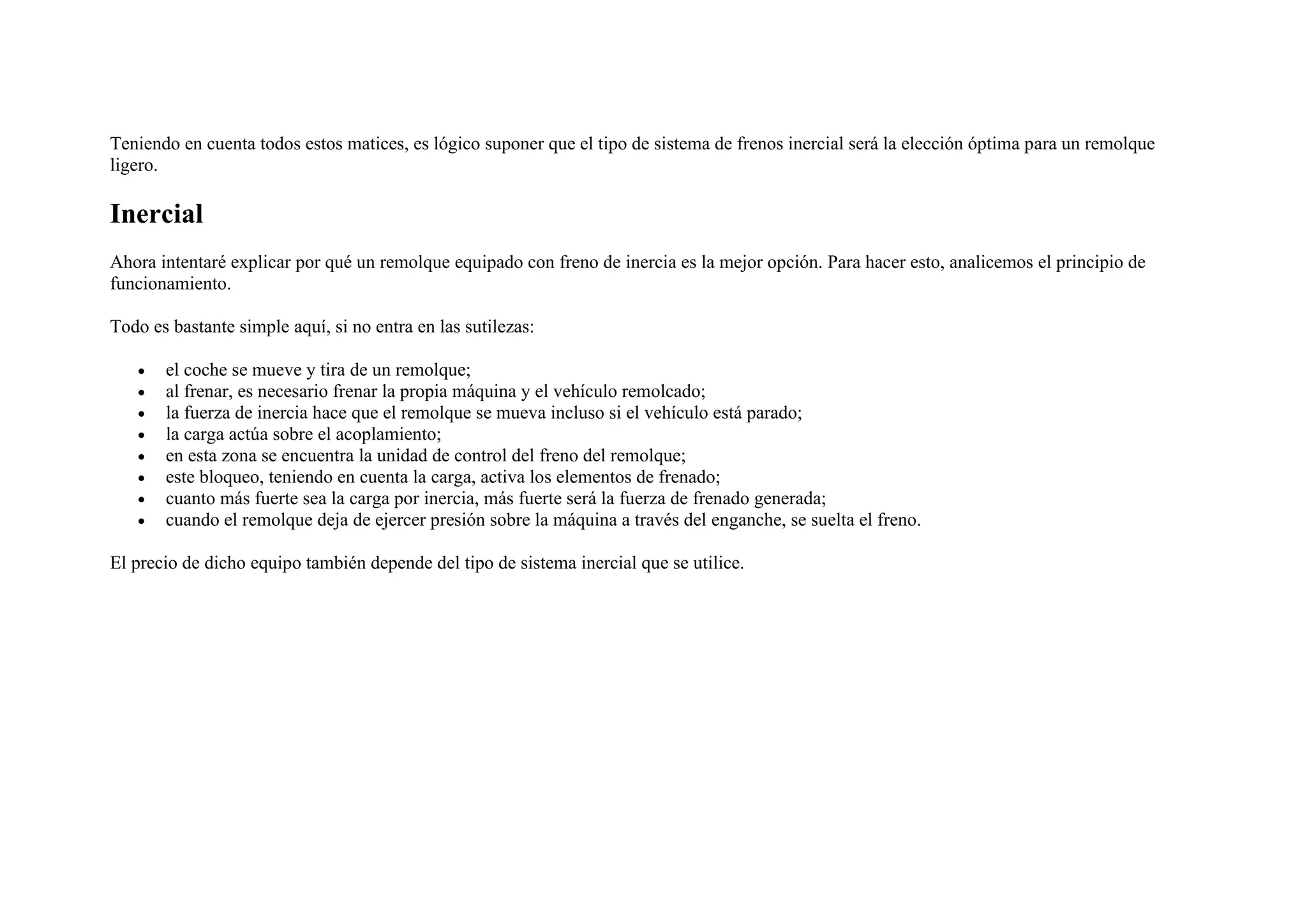 Teniendo en cuenta todos estos matices, es lógico suponer que el tipo de sistema de frenos inercial será la elección óptima para un remolque
ligero.
Inercial
Ahora intentaré explicar por qué un remolque equipado con freno de inercia es la mejor opción. Para hacer esto, analicemos el principio de
funcionamiento.
Todo es bastante simple aquí, si no entra en las sutilezas:
• el coche se mueve y tira de un remolque;
• al frenar, es necesario frenar la propia máquina y el vehículo remolcado;
• la fuerza de inercia hace que el remolque se mueva incluso si el vehículo está parado;
• la carga actúa sobre el acoplamiento;
• en esta zona se encuentra la unidad de control del freno del remolque;
• este bloqueo, teniendo en cuenta la carga, activa los elementos de frenado;
• cuanto más fuerte sea la carga por inercia, más fuerte será la fuerza de frenado generada;
• cuando el remolque deja de ejercer presión sobre la máquina a través del enganche, se suelta el freno.
El precio de dicho equipo también depende del tipo de sistema inercial que se utilice.
 