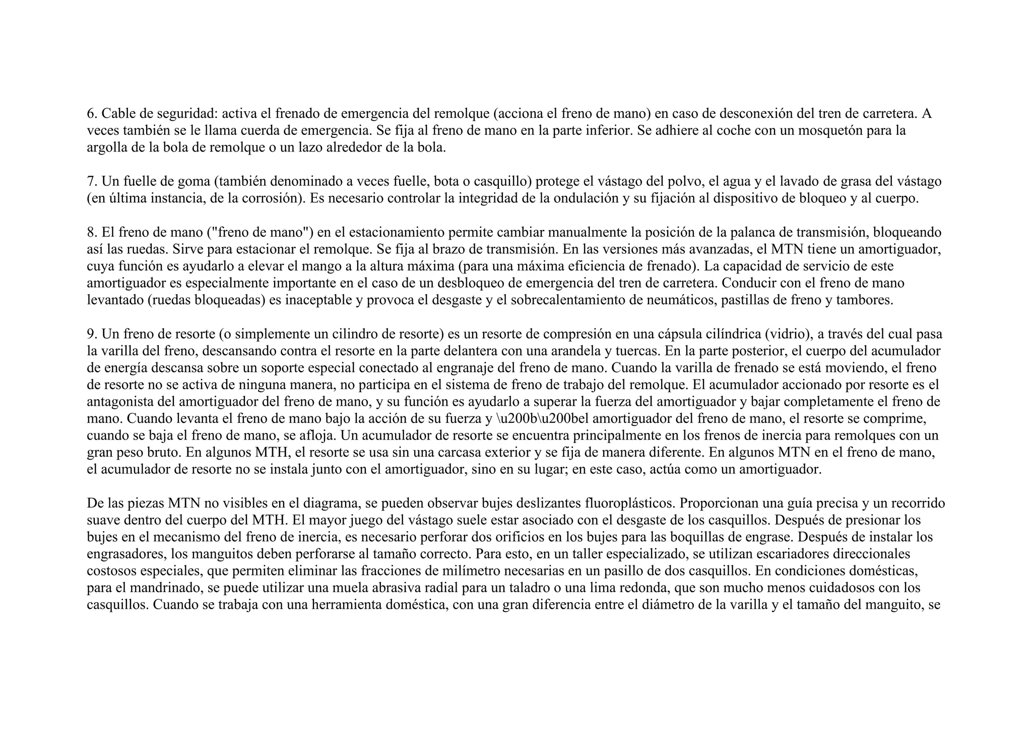 6. Cable de seguridad: activa el frenado de emergencia del remolque (acciona el freno de mano) en caso de desconexión del tren de carretera. A
veces también se le llama cuerda de emergencia. Se fija al freno de mano en la parte inferior. Se adhiere al coche con un mosquetón para la
argolla de la bola de remolque o un lazo alrededor de la bola.
7. Un fuelle de goma (también denominado a veces fuelle, bota o casquillo) protege el vástago del polvo, el agua y el lavado de grasa del vástago
(en última instancia, de la corrosión). Es necesario controlar la integridad de la ondulación y su fijación al dispositivo de bloqueo y al cuerpo.
8. El freno de mano ("freno de mano") en el estacionamiento permite cambiar manualmente la posición de la palanca de transmisión, bloqueando
así las ruedas. Sirve para estacionar el remolque. Se fija al brazo de transmisión. En las versiones más avanzadas, el MTN tiene un amortiguador,
cuya función es ayudarlo a elevar el mango a la altura máxima (para una máxima eficiencia de frenado). La capacidad de servicio de este
amortiguador es especialmente importante en el caso de un desbloqueo de emergencia del tren de carretera. Conducir con el freno de mano
levantado (ruedas bloqueadas) es inaceptable y provoca el desgaste y el sobrecalentamiento de neumáticos, pastillas de freno y tambores.
9. Un freno de resorte (o simplemente un cilindro de resorte) es un resorte de compresión en una cápsula cilíndrica (vidrio), a través del cual pasa
la varilla del freno, descansando contra el resorte en la parte delantera con una arandela y tuercas. En la parte posterior, el cuerpo del acumulador
de energía descansa sobre un soporte especial conectado al engranaje del freno de mano. Cuando la varilla de frenado se está moviendo, el freno
de resorte no se activa de ninguna manera, no participa en el sistema de freno de trabajo del remolque. El acumulador accionado por resorte es el
antagonista del amortiguador del freno de mano, y su función es ayudarlo a superar la fuerza del amortiguador y bajar completamente el freno de
mano. Cuando levanta el freno de mano bajo la acción de su fuerza y u200bu200bel amortiguador del freno de mano, el resorte se comprime,
cuando se baja el freno de mano, se afloja. Un acumulador de resorte se encuentra principalmente en los frenos de inercia para remolques con un
gran peso bruto. En algunos MTH, el resorte se usa sin una carcasa exterior y se fija de manera diferente. En algunos MTN en el freno de mano,
el acumulador de resorte no se instala junto con el amortiguador, sino en su lugar; en este caso, actúa como un amortiguador.
De las piezas MTN no visibles en el diagrama, se pueden observar bujes deslizantes fluoroplásticos. Proporcionan una guía precisa y un recorrido
suave dentro del cuerpo del MTH. El mayor juego del vástago suele estar asociado con el desgaste de los casquillos. Después de presionar los
bujes en el mecanismo del freno de inercia, es necesario perforar dos orificios en los bujes para las boquillas de engrase. Después de instalar los
engrasadores, los manguitos deben perforarse al tamaño correcto. Para esto, en un taller especializado, se utilizan escariadores direccionales
costosos especiales, que permiten eliminar las fracciones de milímetro necesarias en un pasillo de dos casquillos. En condiciones domésticas,
para el mandrinado, se puede utilizar una muela abrasiva radial para un taladro o una lima redonda, que son mucho menos cuidadosos con los
casquillos. Cuando se trabaja con una herramienta doméstica, con una gran diferencia entre el diámetro de la varilla y el tamaño del manguito, se
 