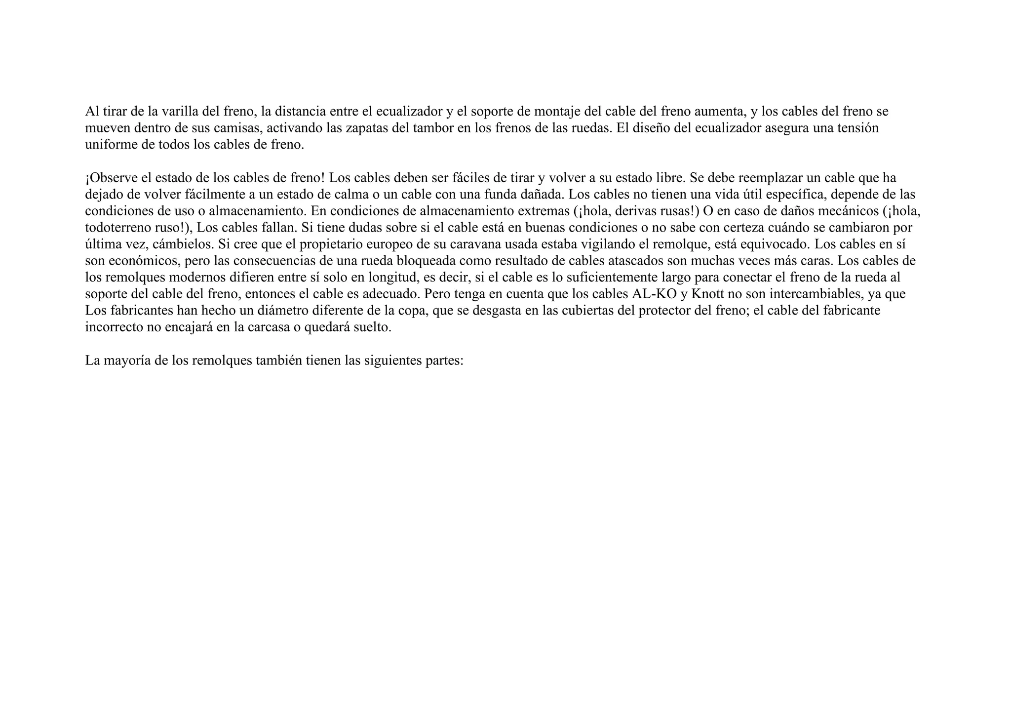 Al tirar de la varilla del freno, la distancia entre el ecualizador y el soporte de montaje del cable del freno aumenta, y los cables del freno se
mueven dentro de sus camisas, activando las zapatas del tambor en los frenos de las ruedas. El diseño del ecualizador asegura una tensión
uniforme de todos los cables de freno.
¡Observe el estado de los cables de freno! Los cables deben ser fáciles de tirar y volver a su estado libre. Se debe reemplazar un cable que ha
dejado de volver fácilmente a un estado de calma o un cable con una funda dañada. Los cables no tienen una vida útil específica, depende de las
condiciones de uso o almacenamiento. En condiciones de almacenamiento extremas (¡hola, derivas rusas!) O en caso de daños mecánicos (¡hola,
todoterreno ruso!), Los cables fallan. Si tiene dudas sobre si el cable está en buenas condiciones o no sabe con certeza cuándo se cambiaron por
última vez, cámbielos. Si cree que el propietario europeo de su caravana usada estaba vigilando el remolque, está equivocado. Los cables en sí
son económicos, pero las consecuencias de una rueda bloqueada como resultado de cables atascados son muchas veces más caras. Los cables de
los remolques modernos difieren entre sí solo en longitud, es decir, si el cable es lo suficientemente largo para conectar el freno de la rueda al
soporte del cable del freno, entonces el cable es adecuado. Pero tenga en cuenta que los cables AL-KO y Knott no son intercambiables, ya que
Los fabricantes han hecho un diámetro diferente de la copa, que se desgasta en las cubiertas del protector del freno; el cable del fabricante
incorrecto no encajará en la carcasa o quedará suelto.
La mayoría de los remolques también tienen las siguientes partes:
 