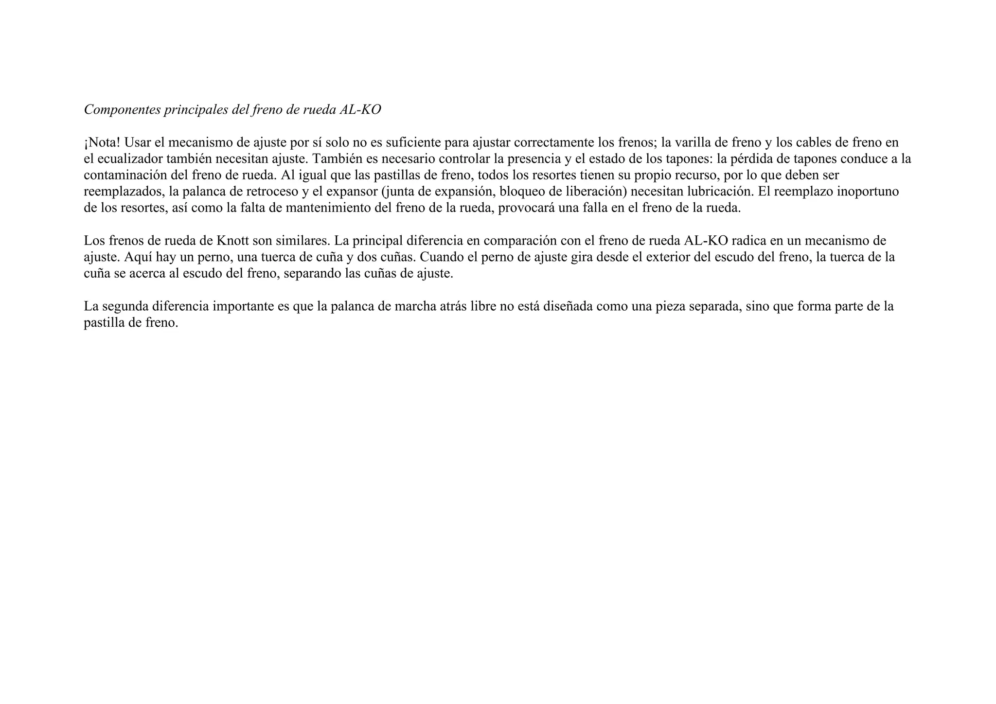 Componentes principales del freno de rueda AL-KO
¡Nota! Usar el mecanismo de ajuste por sí solo no es suficiente para ajustar correctamente los frenos; la varilla de freno y los cables de freno en
el ecualizador también necesitan ajuste. También es necesario controlar la presencia y el estado de los tapones: la pérdida de tapones conduce a la
contaminación del freno de rueda. Al igual que las pastillas de freno, todos los resortes tienen su propio recurso, por lo que deben ser
reemplazados, la palanca de retroceso y el expansor (junta de expansión, bloqueo de liberación) necesitan lubricación. El reemplazo inoportuno
de los resortes, así como la falta de mantenimiento del freno de la rueda, provocará una falla en el freno de la rueda.
Los frenos de rueda de Knott son similares. La principal diferencia en comparación con el freno de rueda AL-KO radica en un mecanismo de
ajuste. Aquí hay un perno, una tuerca de cuña y dos cuñas. Cuando el perno de ajuste gira desde el exterior del escudo del freno, la tuerca de la
cuña se acerca al escudo del freno, separando las cuñas de ajuste.
La segunda diferencia importante es que la palanca de marcha atrás libre no está diseñada como una pieza separada, sino que forma parte de la
pastilla de freno.
 