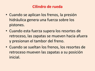 Cilindro de rueda
• Cuando se aplican los frenos, la presión
hidráulica genera una fuerza sobre los
pistones.
• Cuando esta fuerza supera los resortes de
retroceso, las zapatas se mueven hacia afuera
y presionan el tambor del freno.
• Cuando se sueltan los frenos, los resortes de
retroceso mueven las zapatas a su posición
inicial.
 