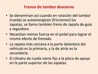 Frenos de tambor duoservo
• Se denominan así cuando en rotación del tambor
(rueda) se autoenergizan (friccionan) las
zapatas, se llama también freno de zapata de guía
y seguidora.
• Necesitan menos fuerza en el pedal para lograr el
mismo efecto de frenado.
• La zapata más cercana a la parte delantera del
vehículo es la primaria, y la de atrás es la
secundaria.
• El cilindro de rueda viene fijo a la placa de apoyo
en la parte superior de las zapatas.
 
