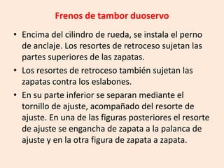 Frenos de tambor duoservo
• Encima del cilindro de rueda, se instala el perno
de anclaje. Los resortes de retroceso sujetan las
partes superiores de las zapatas.
• Los resortes de retroceso también sujetan las
zapatas contra los eslabones.
• En su parte inferior se separan mediante el
tornillo de ajuste, acompañado del resorte de
ajuste. En una de las figuras posteriores el resorte
de ajuste se engancha de zapata a la palanca de
ajuste y en la otra figura de zapata a zapata.
 