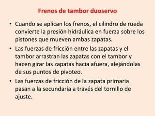 Frenos de tambor duoservo
• Cuando se aplican los frenos, el cilindro de rueda
convierte la presión hidráulica en fuerza sobre los
pistones que mueven ambas zapatas.
• Las fuerzas de fricción entre las zapatas y el
tambor arrastran las zapatas con el tambor y
hacen girar las zapatas hacia afuera, alejándolas
de sus puntos de pivoteo.
• Las fuerzas de fricción de la zapata primaria
pasan a la secundaria a través del tornillo de
ajuste.
 