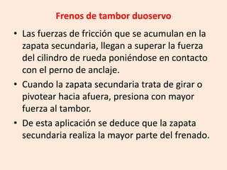 Frenos de tambor duoservo
• Las fuerzas de fricción que se acumulan en la
zapata secundaria, llegan a superar la fuerza
del cilindro de rueda poniéndose en contacto
con el perno de anclaje.
• Cuando la zapata secundaria trata de girar o
pivotear hacia afuera, presiona con mayor
fuerza al tambor.
• De esta aplicación se deduce que la zapata
secundaria realiza la mayor parte del frenado.
 