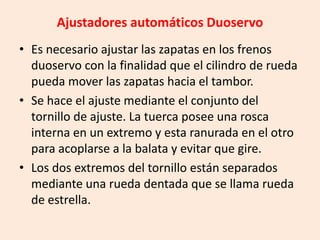 Ajustadores automáticos Duoservo
• Es necesario ajustar las zapatas en los frenos
duoservo con la finalidad que el cilindro de rueda
pueda mover las zapatas hacia el tambor.
• Se hace el ajuste mediante el conjunto del
tornillo de ajuste. La tuerca posee una rosca
interna en un extremo y esta ranurada en el otro
para acoplarse a la balata y evitar que gire.
• Los dos extremos del tornillo están separados
mediante una rueda dentada que se llama rueda
de estrella.
 