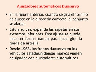 Ajustadores automáticos Duoservo
• En la figura anterior, cuando se gira el tornillo
de ajuste en la dirección correcta, el conjunto
se alarga.
• Esto a su vez, expande las zapatas en sus
extremos inferiores. Este ajuste se puede
hacer en forma manual para hacer girar la
rueda de estrella.
• Desde 1963, los frenos duoservo en los
vehículos estadounidenses nuevos vienen
equipados con ajustadores automáticos.
 