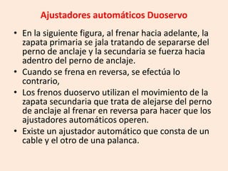 Ajustadores automáticos Duoservo
• En la siguiente figura, al frenar hacia adelante, la
zapata primaria se jala tratando de separarse del
perno de anclaje y la secundaria se fuerza hacia
adentro del perno de anclaje.
• Cuando se frena en reversa, se efectúa lo
contrario,
• Los frenos duoservo utilizan el movimiento de la
zapata secundaria que trata de alejarse del perno
de anclaje al frenar en reversa para hacer que los
ajustadores automáticos operen.
• Existe un ajustador automático que consta de un
cable y el otro de una palanca.
 