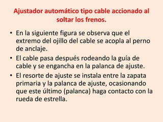 Ajustador automático tipo cable accionado al
soltar los frenos.
• En la siguiente figura se observa que el
extremo del ojillo del cable se acopla al perno
de anclaje.
• El cable pasa después rodeando la guía de
cable y se engancha en la palanca de ajuste.
• El resorte de ajuste se instala entre la zapata
primaria y la palanca de ajuste, ocasionando
que este último (palanca) haga contacto con la
rueda de estrella.
 