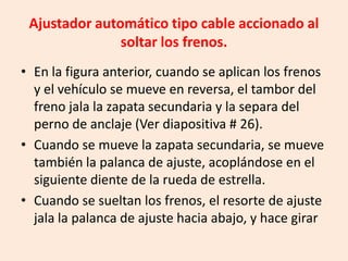 Ajustador automático tipo cable accionado al
soltar los frenos.
• En la figura anterior, cuando se aplican los frenos
y el vehículo se mueve en reversa, el tambor del
freno jala la zapata secundaria y la separa del
perno de anclaje (Ver diapositiva # 26).
• Cuando se mueve la zapata secundaria, se mueve
también la palanca de ajuste, acoplándose en el
siguiente diente de la rueda de estrella.
• Cuando se sueltan los frenos, el resorte de ajuste
jala la palanca de ajuste hacia abajo, y hace girar
 