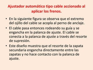 Ajustador automático tipo cable accionado al
aplicar los frenos.
• En la siguiente figura se observa que el extremo
del ojillo del cable se acopla al perno de anclaje.
• El cable pasa entonces rodeando su guía y se
engancha en la palanca de ajuste. El cable se
conecta a la palanca de ajuste a través del resorte
de supresión.
• Este diseño muestra que el resorte de la zapata
secundaria engancha directamente entre las
zapatas y no hace contacto con la palanca de
ajuste.
 