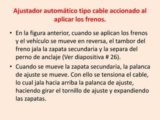 Ajustador automático tipo cable accionado al
aplicar los frenos.
• En la figura anterior, cuando se aplican los frenos
y el vehículo se mueve en reversa, el tambor del
freno jala la zapata secundaria y la separa del
perno de anclaje (Ver diapositiva # 26).
• Cuando se mueve la zapata secundaria, la palanca
de ajuste se mueve. Con ello se tensiona el cable,
lo cual jala hacia arriba la palanca de ajuste,
haciendo girar el tornillo de ajuste y expandiendo
las zapatas.
 