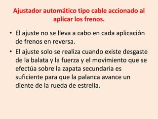 Ajustador automático tipo cable accionado al
aplicar los frenos.
• El ajuste no se lleva a cabo en cada aplicación
de frenos en reversa.
• El ajuste solo se realiza cuando existe desgaste
de la balata y la fuerza y el movimiento que se
efectúa sobre la zapata secundaria es
suficiente para que la palanca avance un
diente de la rueda de estrella.
 