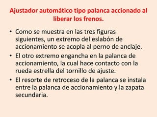 Ajustador automático tipo palanca accionado al
liberar los frenos.
• Como se muestra en las tres figuras
siguientes, un extremo del eslabón de
accionamiento se acopla al perno de anclaje.
• El otro extremo engancha en la palanca de
accionamiento, la cual hace contacto con la
rueda estrella del tornillo de ajuste.
• El resorte de retroceso de la palanca se instala
entre la palanca de accionamiento y la zapata
secundaria.
 