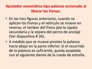 Ajustador automático tipo palanca accionado al
liberar los frenos.
• En las tres figuras anteriores, cuando se
aplican los frenos y el vehículo se mueve en
reversa, el tambor del freno jala la zapata
secundaria y la separa del perno de anclaje
(Ver diapositiva # 26).
• A medida que se mueve pivotea la palanca
hacia abajo en la parte inferior. Si el recorrido
de la palanca es suficiente, queda acoplada
con el siguiente diente de la rueda de estrella.
 