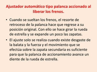 Ajustador automático tipo palanca accionado al
liberar los frenos.
• Cuando se sueltan los frenos, el resorte de
retroceso de la palanca hace que regrese a su
posición original. Con ello se hace girar la rueda
de estrella y se expande un poco las zapatas.
• El ajuste solo se realiza cuando existe desgaste de
la balata y la fuerza y el movimiento que se
efectúa sobre la zapata secundaria es suficiente
para que la palanca de accionamiento avance un
diente de la rueda de estrella.
 