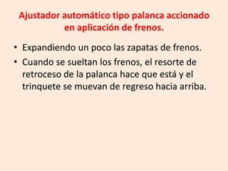 Ajustador automático tipo palanca accionado
en aplicación de frenos.
• Expandiendo un poco las zapatas de frenos.
• Cuando se sueltan los frenos, el resorte de
retroceso de la palanca hace que está y el
trinquete se muevan de regreso hacia arriba.
 