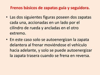 Frenos básicos de zapatas guía y seguidora.
• Las dos siguientes figuras poseen dos zapatas
cada una, accionadas en un lado por el
cilindro de rueda y ancladas en el otro
extremo.
• En este caso solo se autoenergizan la zapata
delantera al frenar moviéndose el vehículo
hacia adelante, y solo se puede autoenergizar
la zapata trasera cuando se frena en reversa.
 