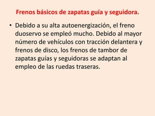 Frenos básicos de zapatas guía y seguidora.
• Debido a su alta autoenergización, el freno
duoservo se empleó mucho. Debido al mayor
número de vehículos con tracción delantera y
frenos de disco, los frenos de tambor de
zapatas guías y seguidoras se adaptan al
empleo de las ruedas traseras.
 