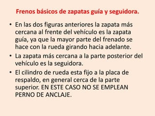 Frenos básicos de zapatas guía y seguidora.
• En las dos figuras anteriores la zapata más
cercana al frente del vehículo es la zapata
guía, ya que la mayor parte del frenado se
hace con la rueda girando hacia adelante.
• La zapata más cercana a la parte posterior del
vehículo es la seguidora.
• El cilindro de rueda esta fijo a la placa de
respaldo, en general cerca de la parte
superior. EN ESTE CASO NO SE EMPLEAN
PERNO DE ANCLAJE.
 